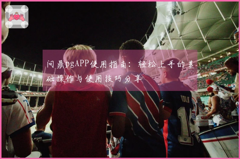 问鼎pgAPP使用指南：轻松上手的基础操作与使用技巧分享