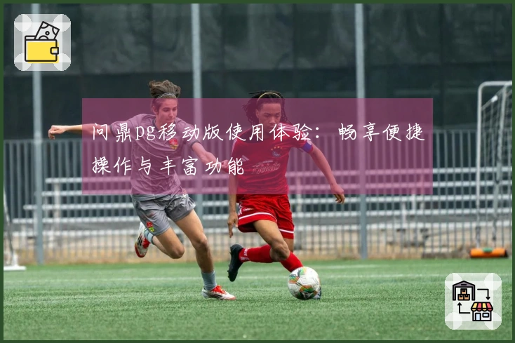 问鼎pg移动版使用体验：畅享便捷操作与丰富功能